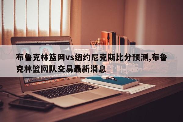 布鲁克林篮网vs纽约尼克斯比分预测,布鲁克林篮网队交易最新消息