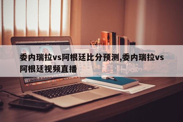 委内瑞拉vs阿根廷比分预测,委内瑞拉vs阿根廷视频直播