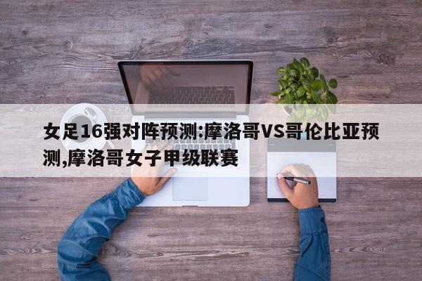 女足16强对阵预测:摩洛哥VS哥伦比亚预测,摩洛哥女子甲级联赛