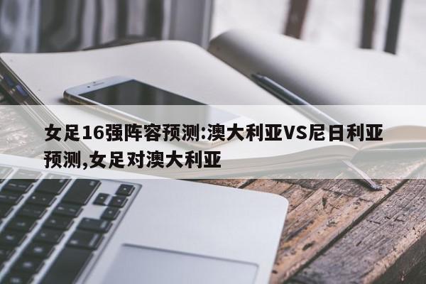 女足16强阵容预测:澳大利亚VS尼日利亚预测,女足对澳大利亚