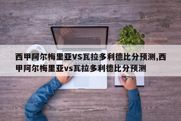 西甲阿尔梅里亚VS瓦拉多利德比分预测,西甲阿尔梅里亚vs瓦拉多利德比分预测