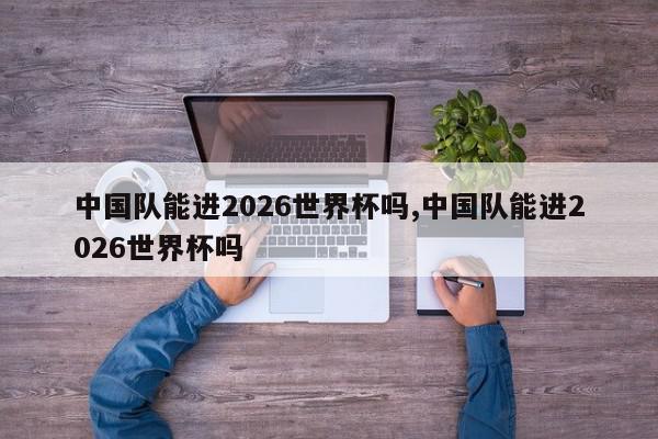 中国队能进2026世界杯吗,中国队能进2026世界杯吗