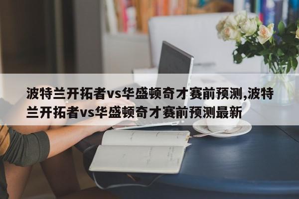 波特兰开拓者vs华盛顿奇才赛前预测,波特兰开拓者vs华盛顿奇才赛前预测最新