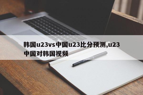 韩国u23vs中国u23比分预测,u23中国对韩国视频