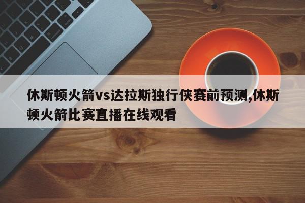 休斯顿火箭vs达拉斯独行侠赛前预测,休斯顿火箭比赛直播在线观看