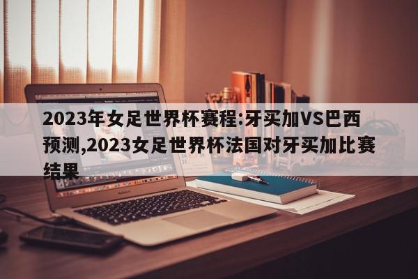 2023年女足世界杯赛程:牙买加VS巴西预测,2023女足世界杯法国对牙买加比赛结果