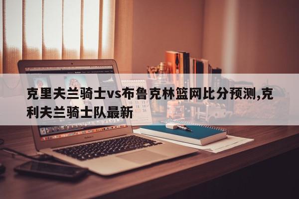 克里夫兰骑士vs布鲁克林篮网比分预测,克利夫兰骑士队最新