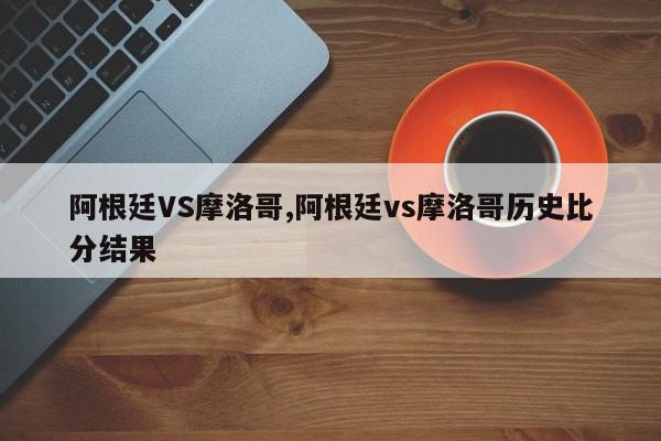 阿根廷VS摩洛哥,阿根廷vs摩洛哥历史比分结果