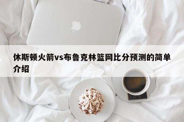 休斯顿火箭vs布鲁克林篮网比分预测的简单介绍