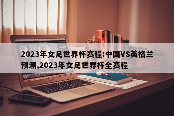 2023年女足世界杯赛程:中国VS英格兰预测,2023年女足世界杯全赛程