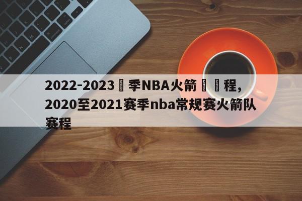 2022-2023賽季NBA火箭隊賽程,2020至2021赛季nba常规赛火箭队赛程