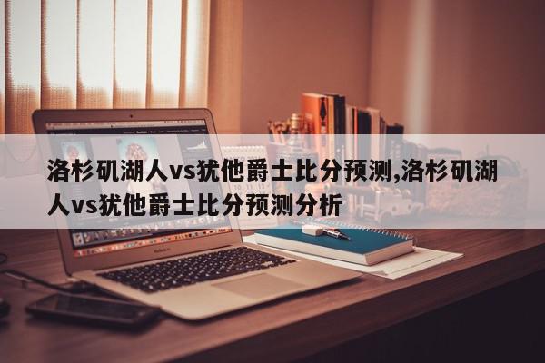 洛杉矶湖人vs犹他爵士比分预测,洛杉矶湖人vs犹他爵士比分预测分析