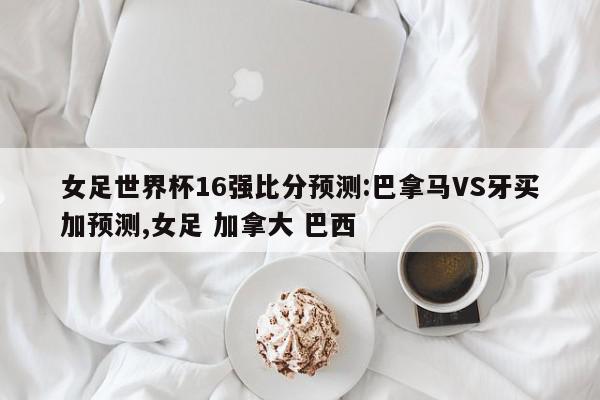 女足世界杯16强比分预测:巴拿马VS牙买加预测,女足 加拿大 巴西