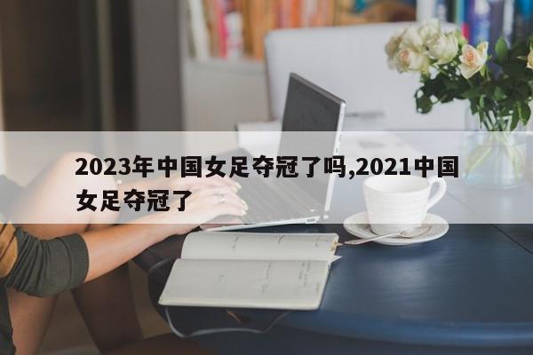 2023年中国女足夺冠了吗,2021中国女足夺冠了