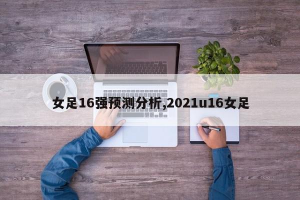 女足16强预测分析,2021u16女足