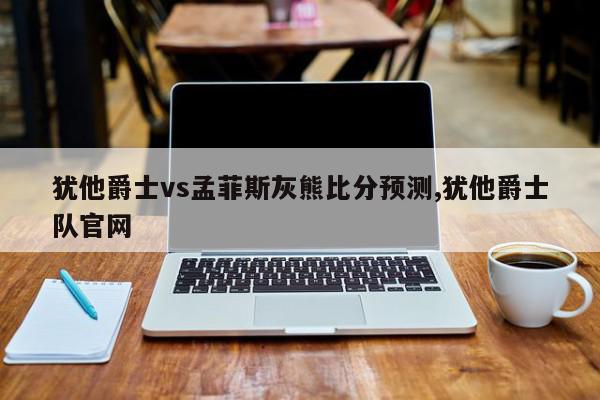 犹他爵士vs孟菲斯灰熊比分预测,犹他爵士队官网