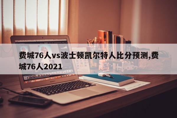 费城76人vs波士顿凯尔特人比分预测,费城76人2021