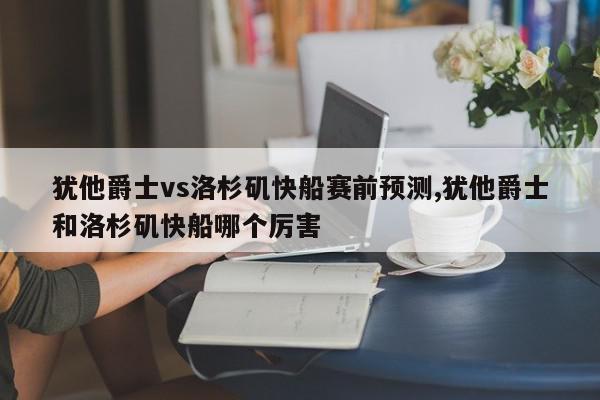 犹他爵士vs洛杉矶快船赛前预测,犹他爵士和洛杉矶快船哪个厉害