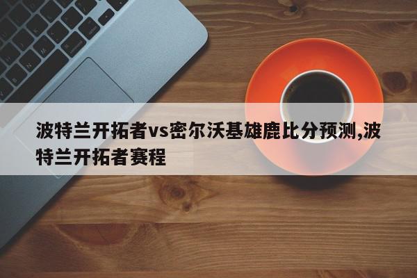 波特兰开拓者vs密尔沃基雄鹿比分预测,波特兰开拓者赛程