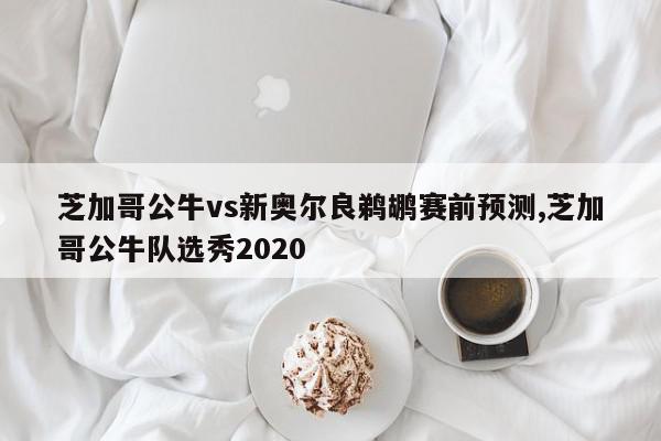 芝加哥公牛vs新奥尔良鹈鹕赛前预测,芝加哥公牛队选秀2020