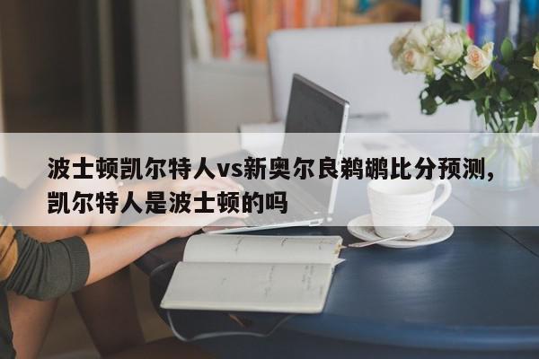 波士顿凯尔特人vs新奥尔良鹈鹕比分预测,凯尔特人是波士顿的吗