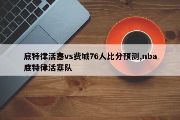 底特律活塞vs费城76人比分预测,nba底特律活塞队