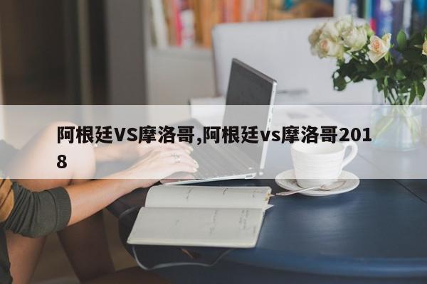 阿根廷VS摩洛哥,阿根廷vs摩洛哥2018