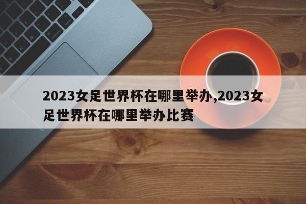 2023女足世界杯在哪里举办,2023女足世界杯在哪里举办比赛