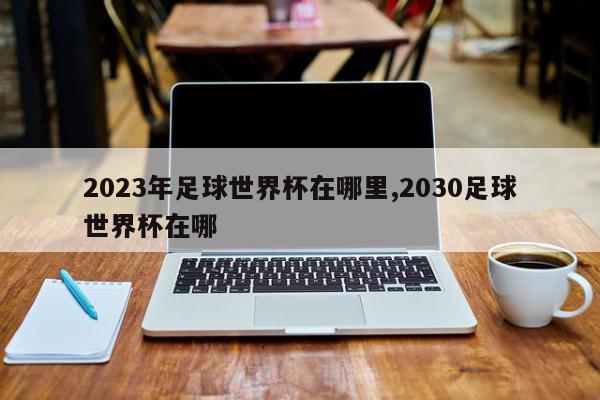 2023年足球世界杯在哪里,2030足球世界杯在哪