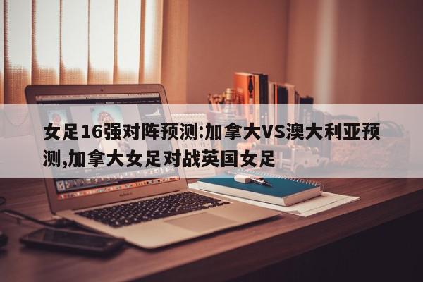 女足16强对阵预测:加拿大VS澳大利亚预测,加拿大女足对战英国女足