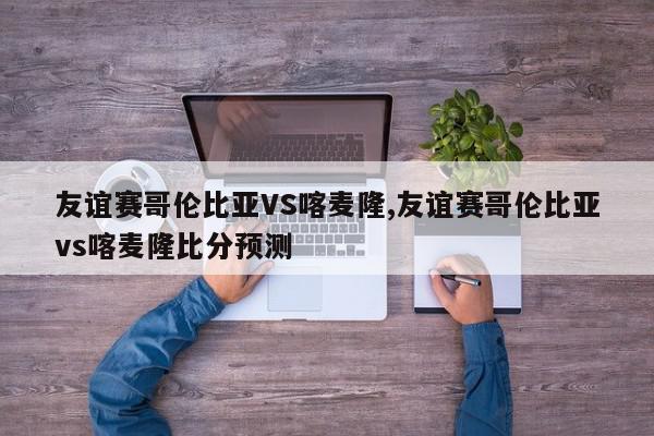 友谊赛哥伦比亚VS喀麦隆,友谊赛哥伦比亚vs喀麦隆比分预测