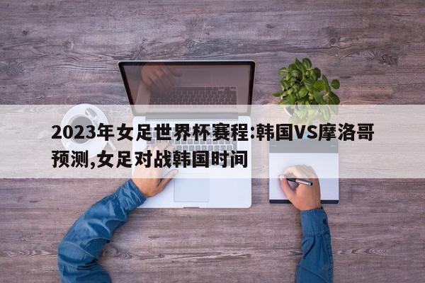 2023年女足世界杯赛程:韩国VS摩洛哥预测,女足对战韩国时间