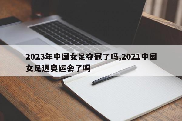 2023年中国女足夺冠了吗,2021中国女足进奥运会了吗