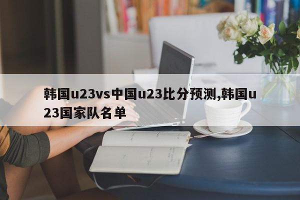 韩国u23vs中国u23比分预测,韩国u23国家队名单