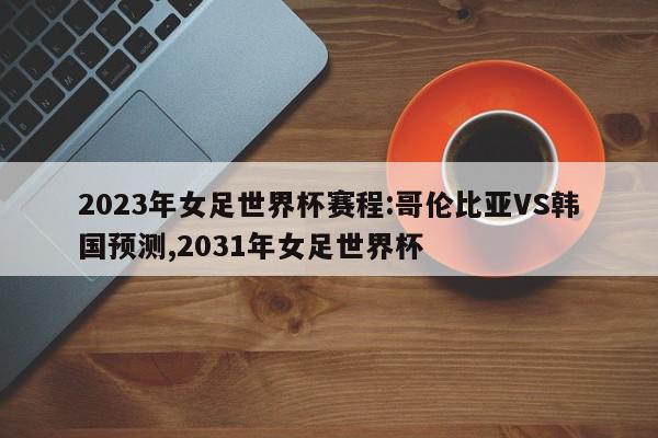 2023年女足世界杯赛程:哥伦比亚VS韩国预测,2031年女足世界杯