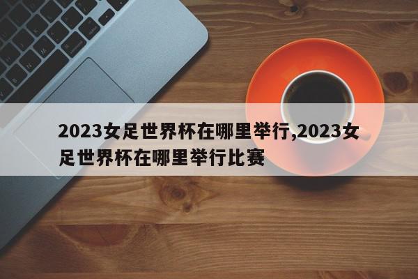 2023女足世界杯在哪里举行,2023女足世界杯在哪里举行比赛