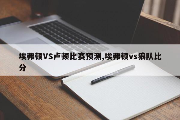 埃弗顿VS卢顿比赛预测,埃弗顿vs狼队比分