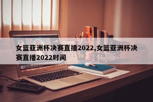 女篮亚洲杯决赛直播2022,女篮亚洲杯决赛直播2022时间